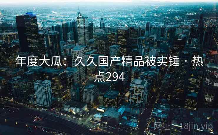 年度大瓜：久久国产精品被实锤 · 热点294