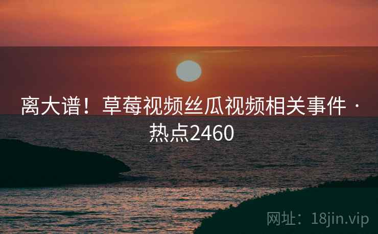 离大谱！草莓视频丝瓜视频相关事件 · 热点2460