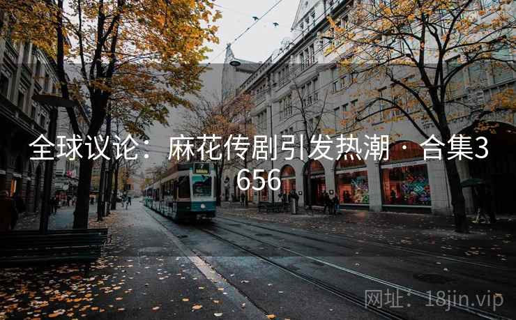 全球议论:麻花传剧引发热潮 · 合集3656 全球议论:麻花传剧引发热潮 · 合集3656