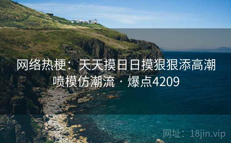 网络热梗:天天摸日日摸狠狠添高潮喷模仿潮流 · 爆点4209 网络热梗:天天摸日日摸狠狠添高潮喷模仿潮流 · 爆点4209