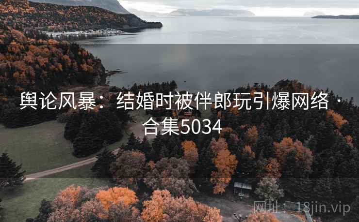 舆论风暴:结婚时被伴郎玩引爆网络 · 合集5034 舆论风暴:结婚时被伴郎玩引爆网络 · 合集5034