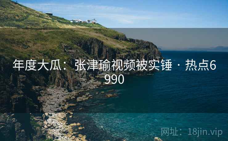 年度大瓜：张津瑜视频被实锤 · 热点6990