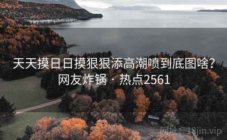天天摸日日摸狠狠添高潮喷到底图啥？网友炸锅 · 热点2561