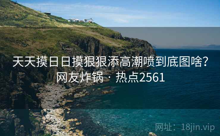 天天摸日日摸狠狠添高潮喷到底图啥？网友炸锅 · 热点2561