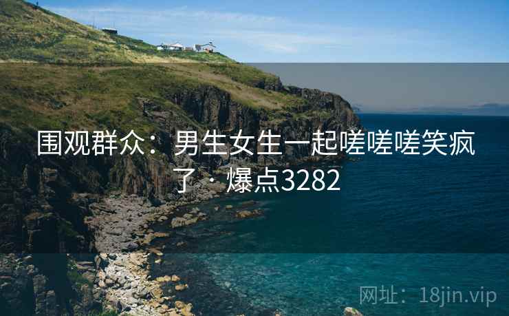 围观群众:男生女生一起嗟嗟嗟笑疯了 · 爆点3282 围观群众:男生女生一起嗟嗟嗟笑疯了 · 爆点3282